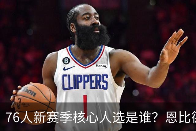 76人新赛季核心人选是谁？恩比德、小马和詹姆斯会怎样？